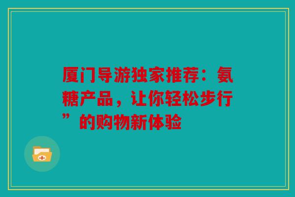 厦门导游独家推荐:氨糖产品,让你轻松步行”的购物新体验 厦门导游独家推荐:氨糖产品,让你轻松步行”的购物新体验