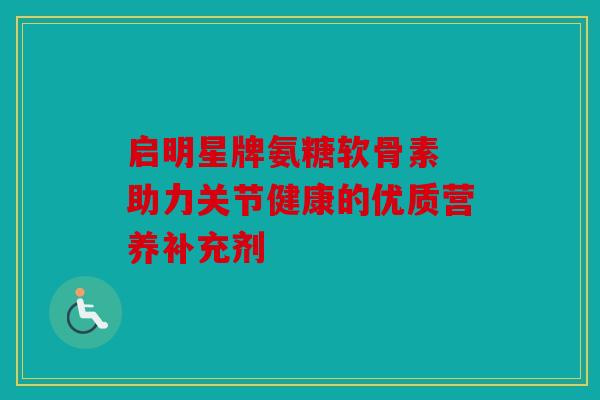启明星牌氨糖软骨素 助力关节健康的优质营养补充剂 启明星牌氨糖软骨素 助力关节健康的优质营养补充剂