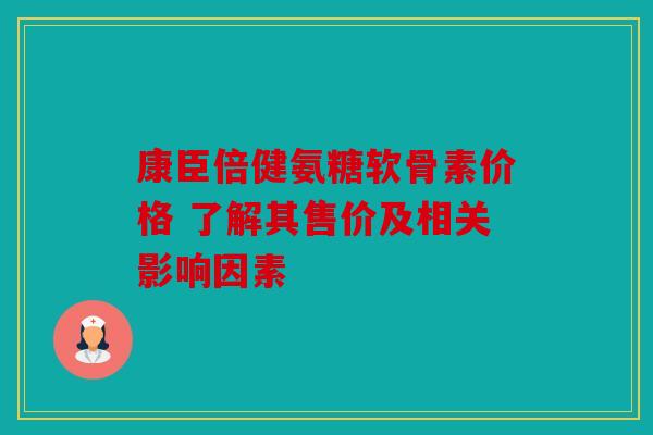 康臣倍健氨糖软骨素价格 了解其售价及相关影响因素 康臣倍健氨糖软骨素价格 了解其售价及相关影响因素