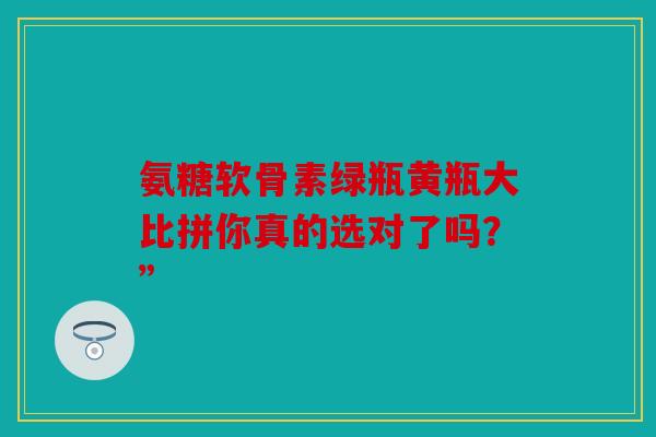 氨糖软骨素绿瓶黄瓶大比拼你真的选对了吗?” 氨糖软骨素绿瓶黄瓶大比拼你真的选对了吗?”