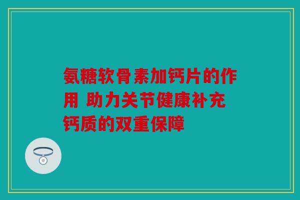氨糖软骨素加钙片的作用 助力关节健康补充钙质的双重保障 氨糖软骨素加钙片的作用 助力关节健康补充钙质的双重保障