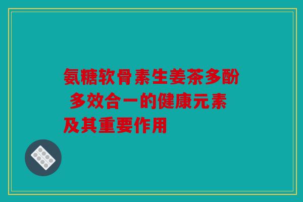 氨糖软骨素生姜茶多酚 多效合一的健康元素及其重要作用