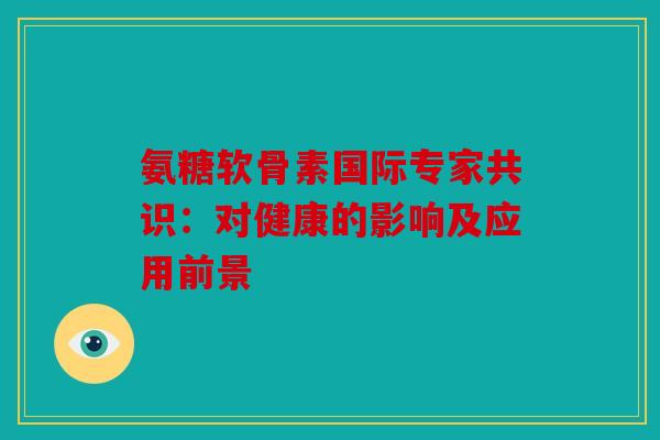 氨糖软骨素国际专家共识:对健康的影响及应用前景 氨糖软骨素国际专家共识:对健康的影响及应用前景