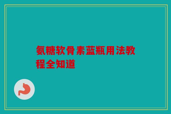 氨糖软骨素蓝瓶用法教程全知道