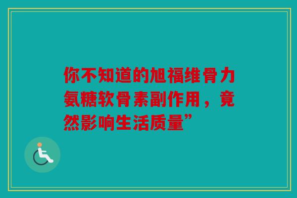 你不知道的旭福维骨力氨糖软骨素副作用,竟然影响生活质量” 你不知道的旭福维骨力氨糖软骨素副作用,竟然影响生活质量”