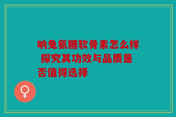 呐兔氨糖软骨素怎么样 探究其功效与品质是否值得选择 呐兔氨糖软骨素怎么样 探究其功效与品质是否值得选择