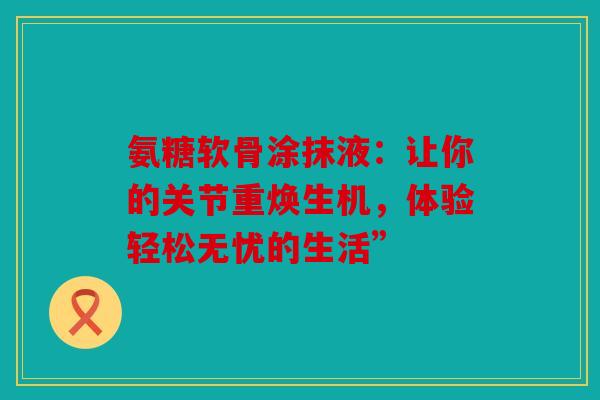 氨糖软骨涂抹液:让你的关节重焕生机,体验轻松无忧的生活” 氨糖软骨涂抹液:让你的关节重焕生机,体验轻松无忧的生活”