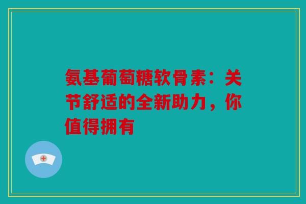 氨基葡萄糖软骨素：关节舒适的全新助力，你值得拥有