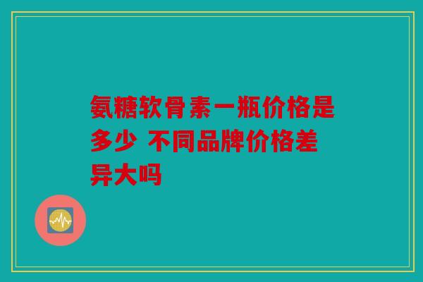 氨糖软骨素一瓶价格是多少 不同品牌价格差异大吗