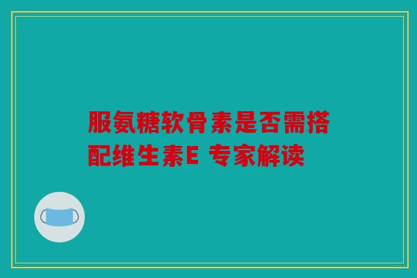 服氨糖软骨素是否需搭配维生素E 专家解读 服氨糖软骨素是否需搭配维生素E 专家解读