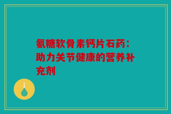 氨糖软骨素钙片石药:助力关节健康的营养补充剂 氨糖软骨素钙片石药:助力关节健康的营养补充剂