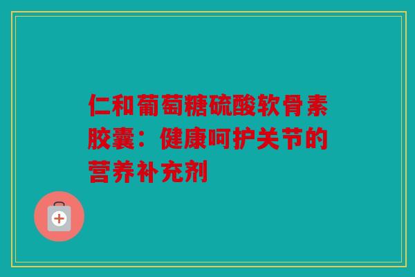 仁和葡萄糖硫酸软骨素胶囊：健康呵护关节的营养补充剂