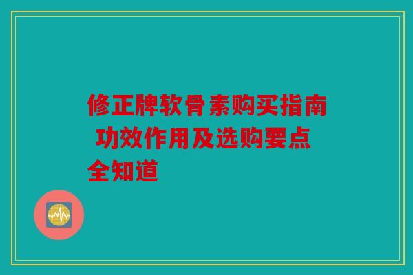 修正牌软骨素购买指南 功效作用及选购要点全知道