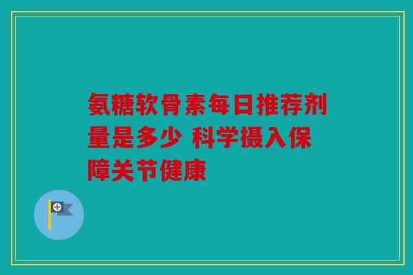 氨糖软骨素每日推荐剂量是多少 科学摄入保障关节健康