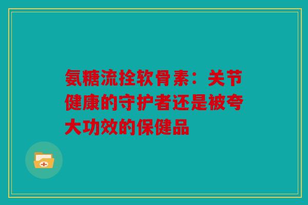 氨糖流拴软骨素：关节健康的守护者还是被夸大功效的保健品