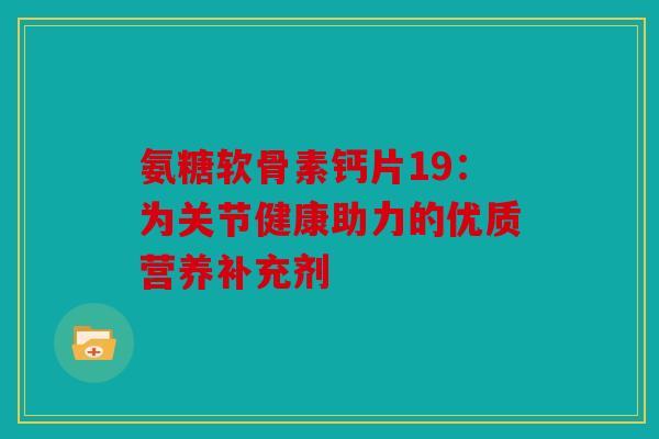 氨糖软骨素钙片19:为关节健康助力的优质营养补充剂 氨糖软骨素钙片19:为关节健康助力的优质营养补充剂