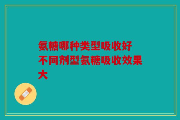 氨糖哪种类型吸收好 不同剂型氨糖吸收效果大
