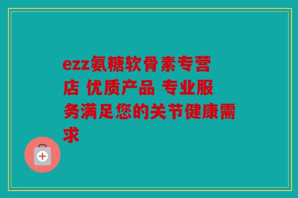 ezz氨糖软骨素专营店 优质产品 专业服务满足您的关节健康需求