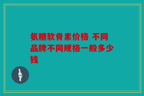 氨糖软骨素价格 不同品牌不同规格一般多少钱