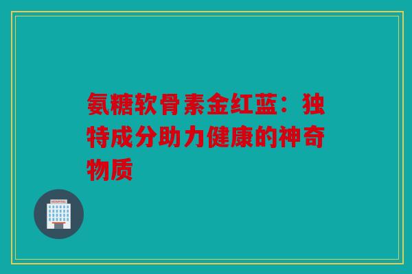 氨糖软骨素金红蓝：独特成分助力健康的神奇物质