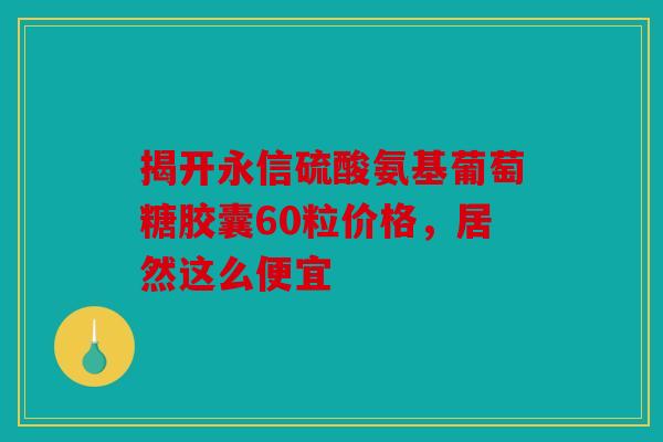 揭开永信硫酸氨基葡萄糖胶囊60粒价格,居然这么便宜 揭开永信硫酸氨基葡萄糖胶囊60粒价格,居然这么便宜