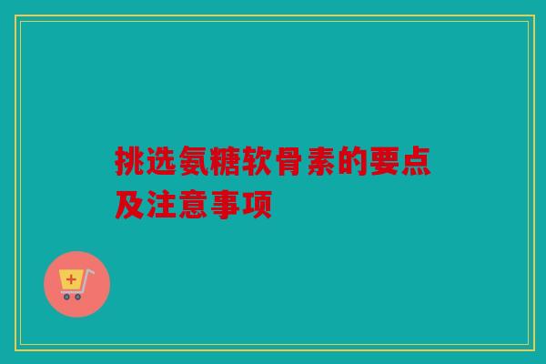 挑选氨糖软骨素的要点及注意事项