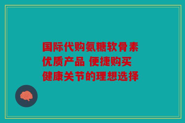 国际代购氨糖软骨素 优质产品 便捷购买 健康关节的理想选择