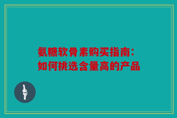 氨糖软骨素购买指南：如何挑选含量高的产品
