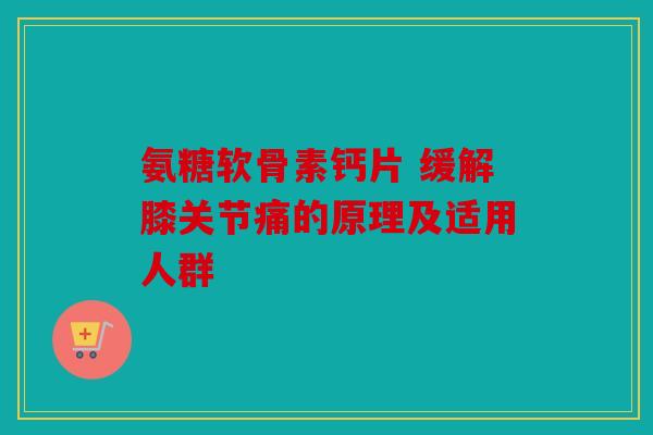 氨糖软骨素钙片 缓解膝关节痛的原理及适用人群