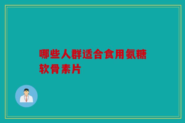 哪些人群适合食用氨糖软骨素片