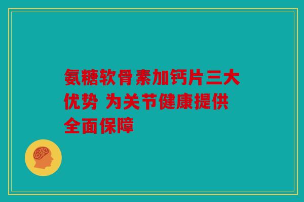 氨糖软骨素加钙片三大优势 为关节健康提供全面保障
