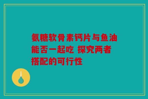 氨糖软骨素钙片与鱼油能否一起吃 探究两者搭配的可行性