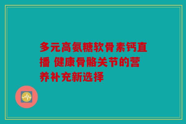 多元高氨糖软骨素钙直播 健康骨骼关节的营养补充新选择