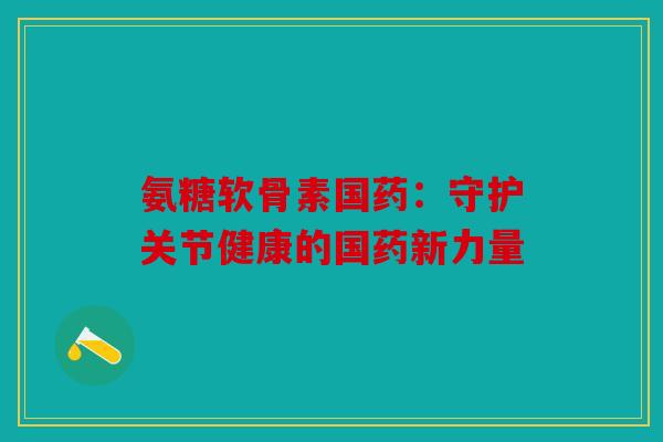 氨糖软骨素国药：守护关节健康的国药新力量