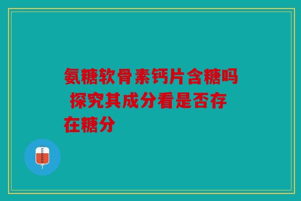 氨糖软骨素钙片含糖吗 探究其成分看是否存在糖分 氨糖软骨素钙片含糖吗 探究其成分看是否存在糖分