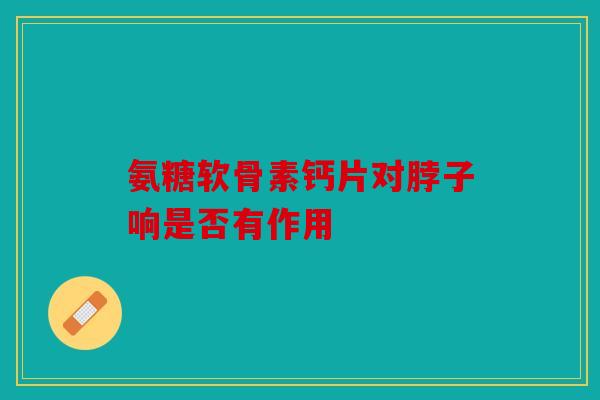 氨糖软骨素钙片对脖子响是否有作用