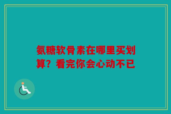 氨糖软骨素在哪里买划算？看完你会心动不已