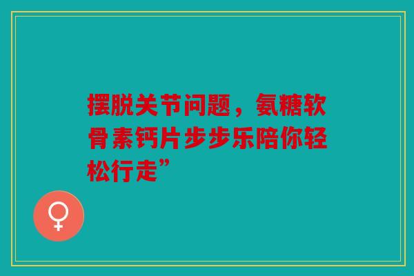摆脱关节问题，氨糖软骨素钙片步步乐陪你轻松行走”