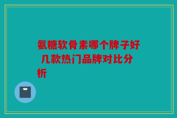 氨糖软骨素哪个牌子好 几款热门品牌对比分析