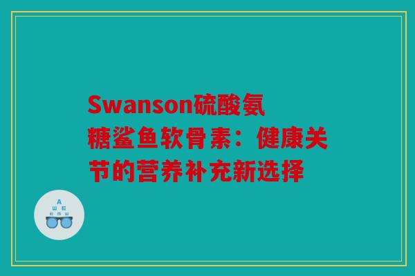Swanson硫酸氨糖鲨鱼软骨素:健康关节的营养补充新选择 Swanson硫酸氨糖鲨鱼软骨素:健康关节的营养补充新选择