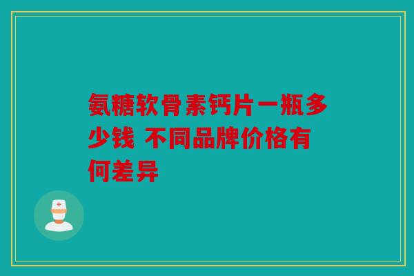 氨糖软骨素钙片一瓶多少钱 不同品牌价格有何差异