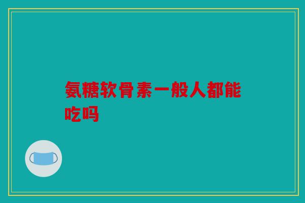氨糖软骨素一般人都能吃吗 氨糖软骨素一般人都能吃吗