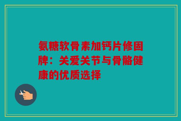氨糖软骨素加钙片修固牌：关爱关节与骨骼健康的优质选择