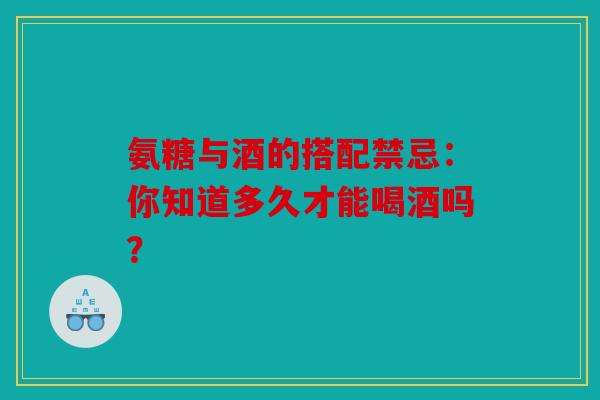 氨糖与酒的搭配禁忌：你知道多久才能喝酒吗？