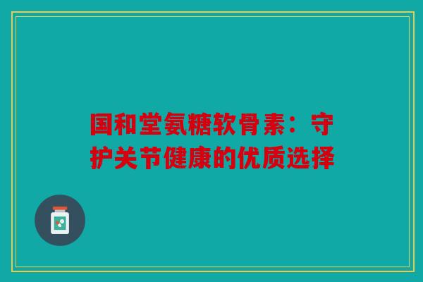 国和堂氨糖软骨素：守护关节健康的优质选择