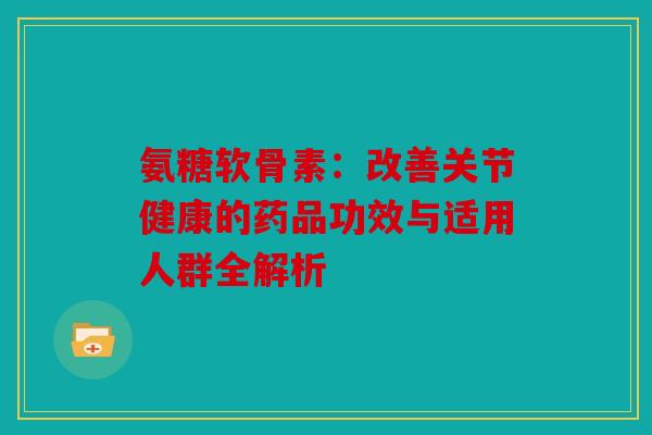 氨糖软骨素：改善关节健康的药品功效与适用人群全解析