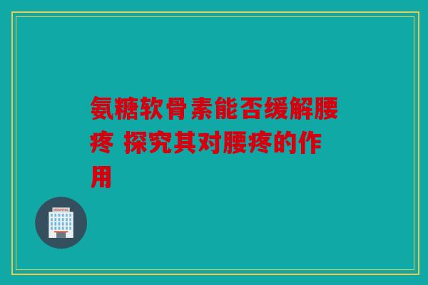 氨糖软骨素能否缓解腰疼 探究其对腰疼的作用