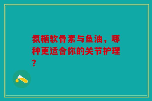 氨糖软骨素与鱼油，哪种更适合你的关节护理？