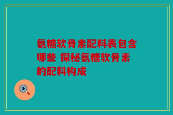 氨糖软骨素配料表包含哪些 探秘氨糖软骨素的配料构成