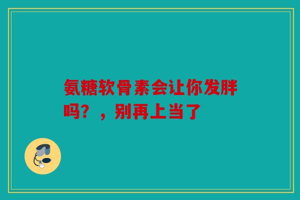 氨糖软骨素会让你发胖吗？，别再上当了
